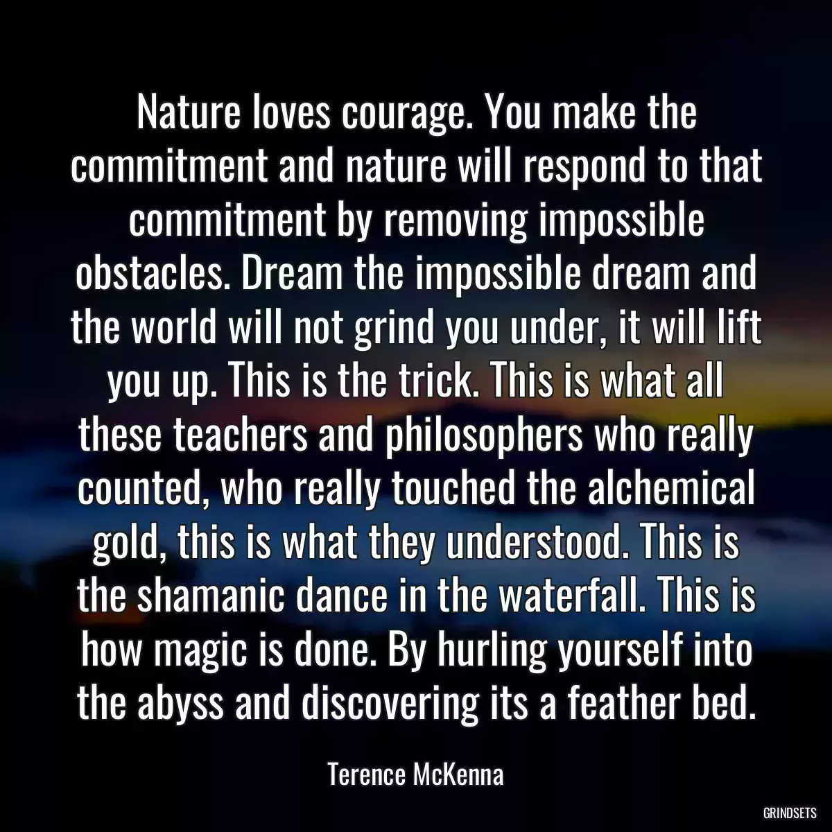 Nature loves courage. You make the commitment and nature will respond to that commitment by removing impossible obstacles. Dream the impossible dream and the world will not grind you under, it will lift you up. This is the trick. This is what all these teachers and philosophers who really counted, who really touched the alchemical gold, this is what they understood. This is the shamanic dance in the waterfall. This is how magic is done. By hurling yourself into the abyss and discovering its a feather bed.