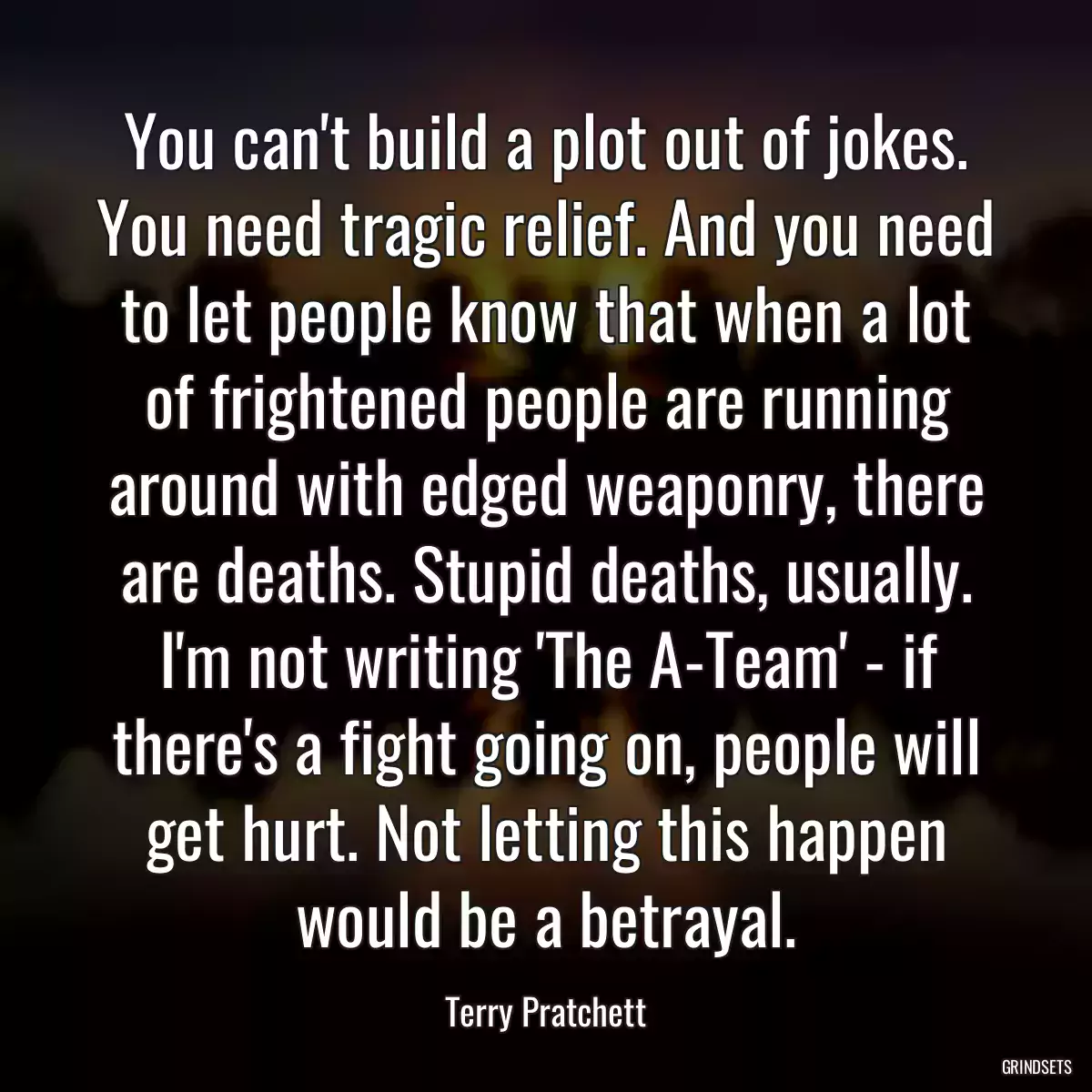 You can\'t build a plot out of jokes. You need tragic relief. And you need to let people know that when a lot of frightened people are running around with edged weaponry, there are deaths. Stupid deaths, usually. I\'m not writing \'The A-Team\' - if there\'s a fight going on, people will get hurt. Not letting this happen would be a betrayal.