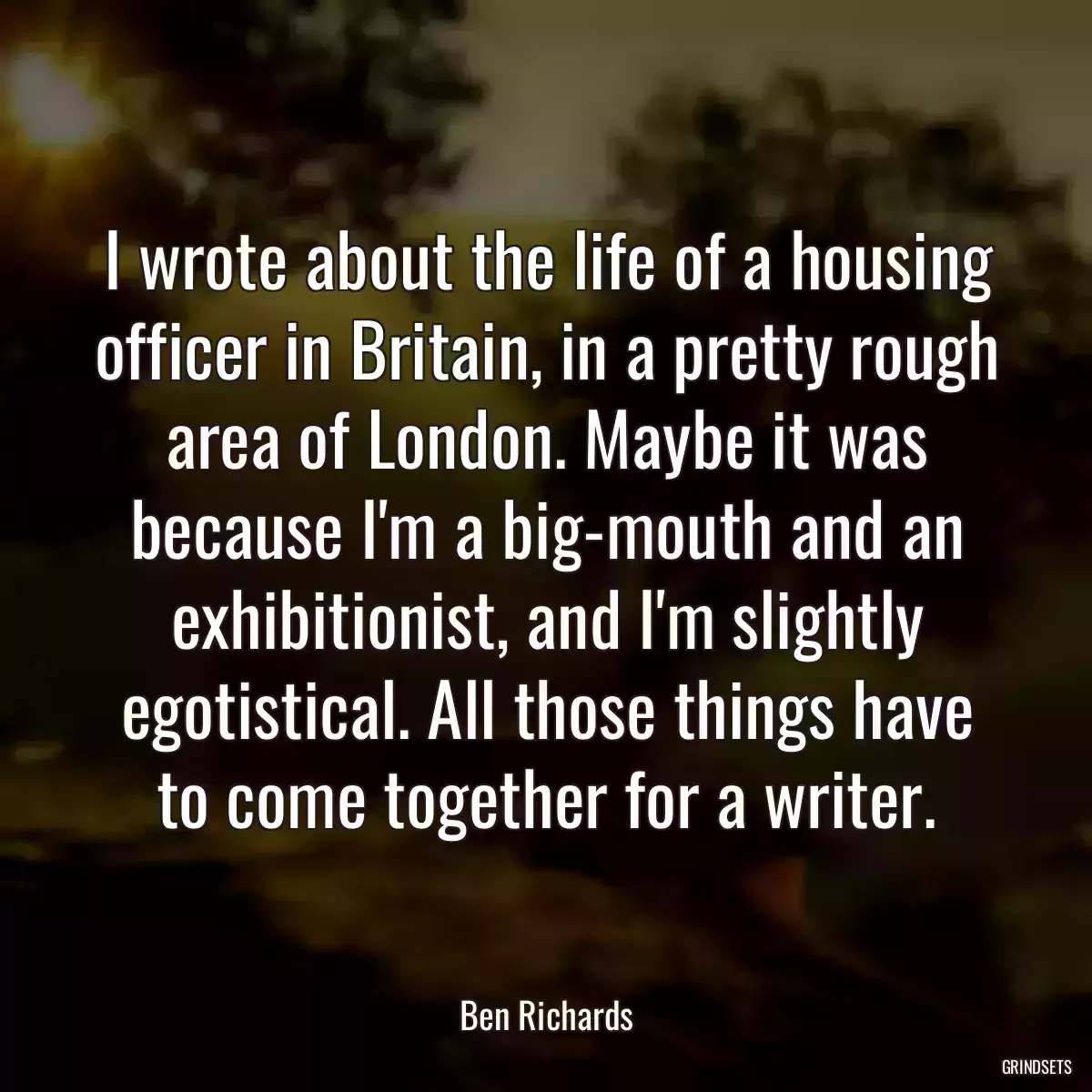 I wrote about the life of a housing officer in Britain, in a pretty rough area of London. Maybe it was because I\'m a big-mouth and an exhibitionist, and I\'m slightly egotistical. All those things have to come together for a writer.