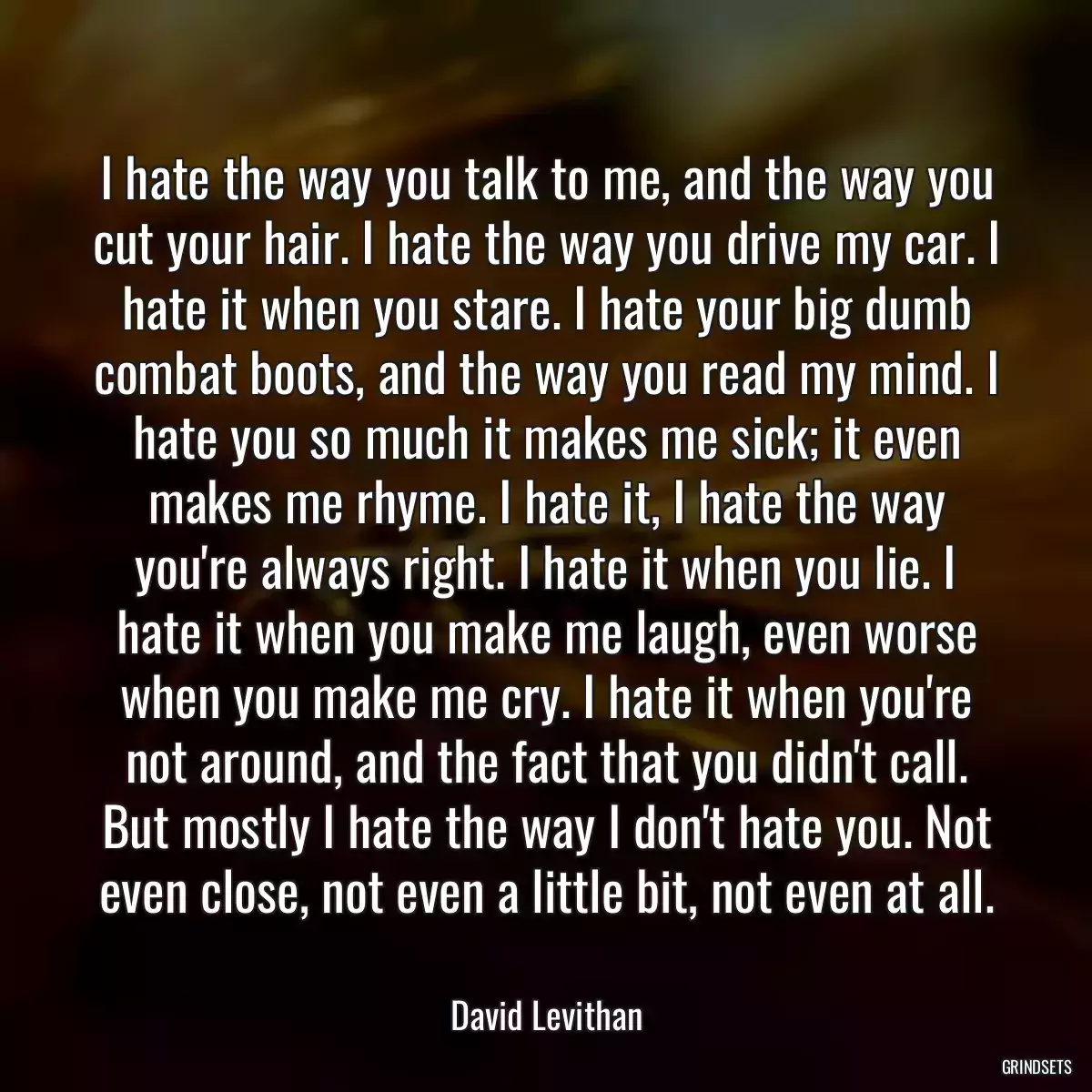 I hate the way you talk to me, and the way you cut your hair. I hate the way you drive my car. I hate it when you stare. I hate your big dumb combat boots, and the way you read my mind. I hate you so much it makes me sick; it even makes me rhyme. I hate it, I hate the way you\'re always right. I hate it when you lie. I hate it when you make me laugh, even worse when you make me cry. I hate it when you\'re not around, and the fact that you didn\'t call. But mostly I hate the way I don\'t hate you. Not even close, not even a little bit, not even at all.