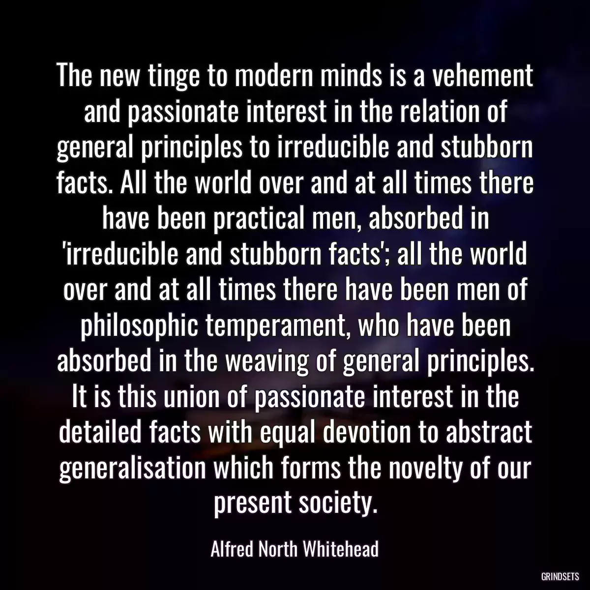 The new tinge to modern minds is a vehement and passionate interest in the relation of general principles to irreducible and stubborn facts. All the world over and at all times there have been practical men, absorbed in \'irreducible and stubborn facts\'; all the world over and at all times there have been men of philosophic temperament, who have been absorbed in the weaving of general principles. It is this union of passionate interest in the detailed facts with equal devotion to abstract generalisation which forms the novelty of our present society.