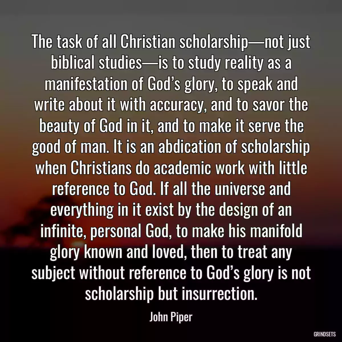 The task of all Christian scholarship—not just biblical studies—is to study reality as a manifestation of God’s glory, to speak and write about it with accuracy, and to savor the beauty of God in it, and to make it serve the good of man. It is an abdication of scholarship when Christians do academic work with little reference to God. If all the universe and everything in it exist by the design of an infinite, personal God, to make his manifold glory known and loved, then to treat any subject without reference to God’s glory is not scholarship but insurrection.