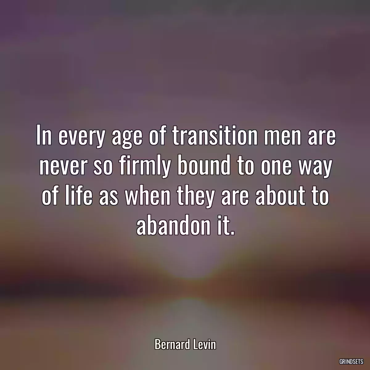 In every age of transition men are never so firmly bound to one way of life as when they are about to abandon it.