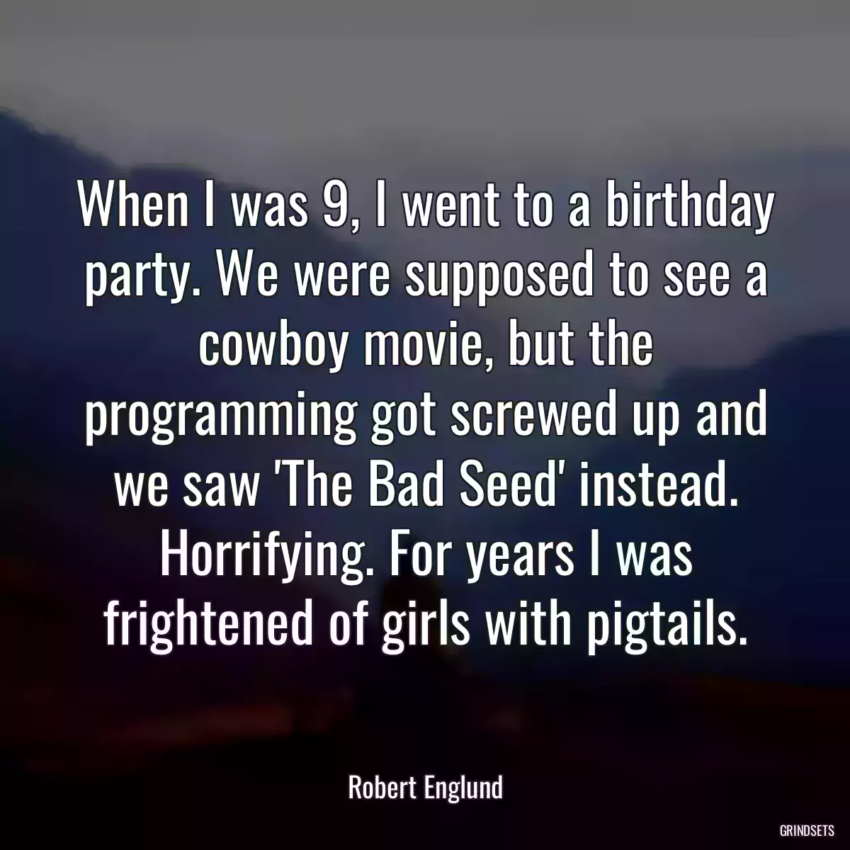 When I was 9, I went to a birthday party. We were supposed to see a cowboy movie, but the programming got screwed up and we saw \'The Bad Seed\' instead. Horrifying. For years I was frightened of girls with pigtails.