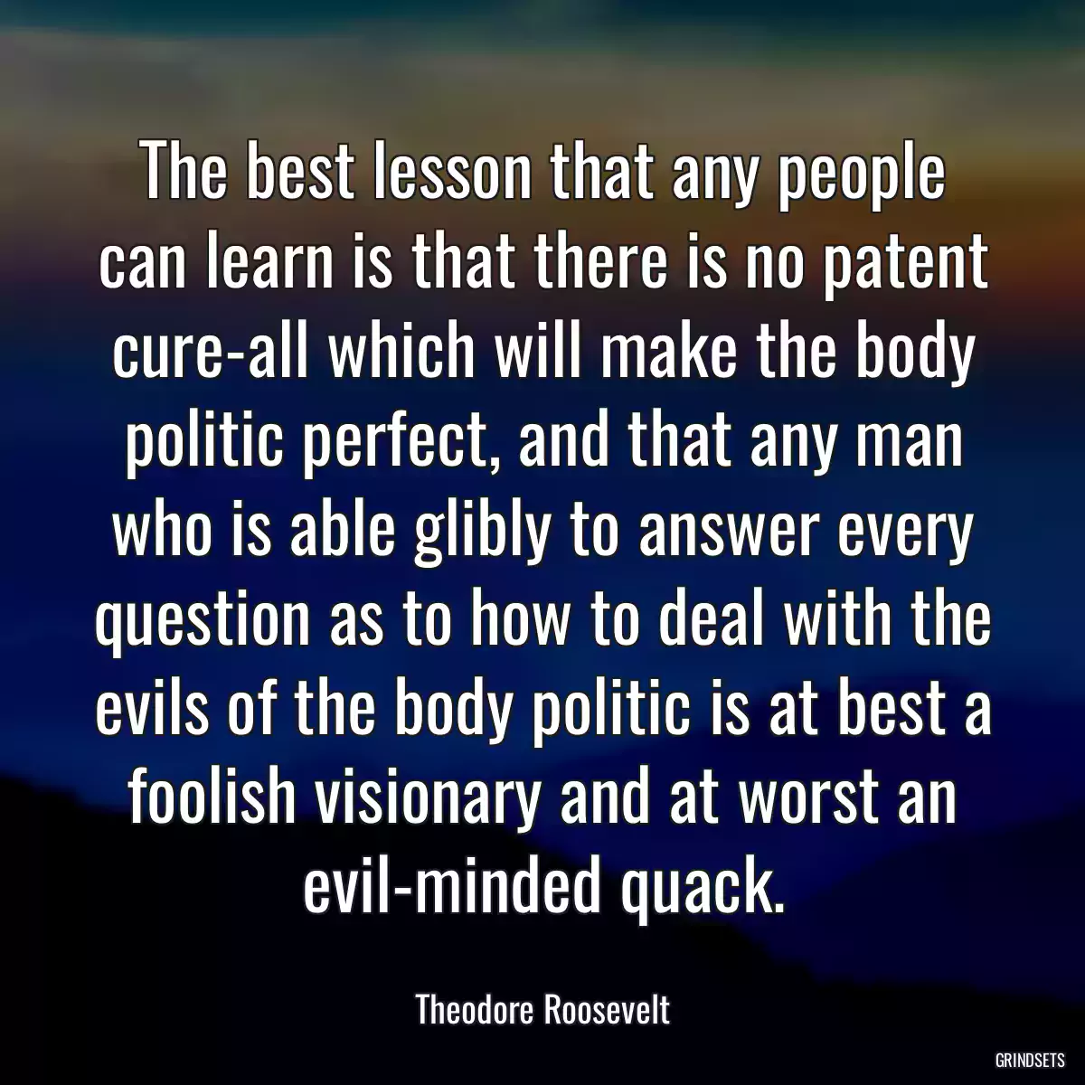 The best lesson that any people can learn is that there is no patent cure-all which will make the body politic perfect, and that any man who is able glibly to answer every question as to how to deal with the evils of the body politic is at best a foolish visionary and at worst an evil-minded quack.