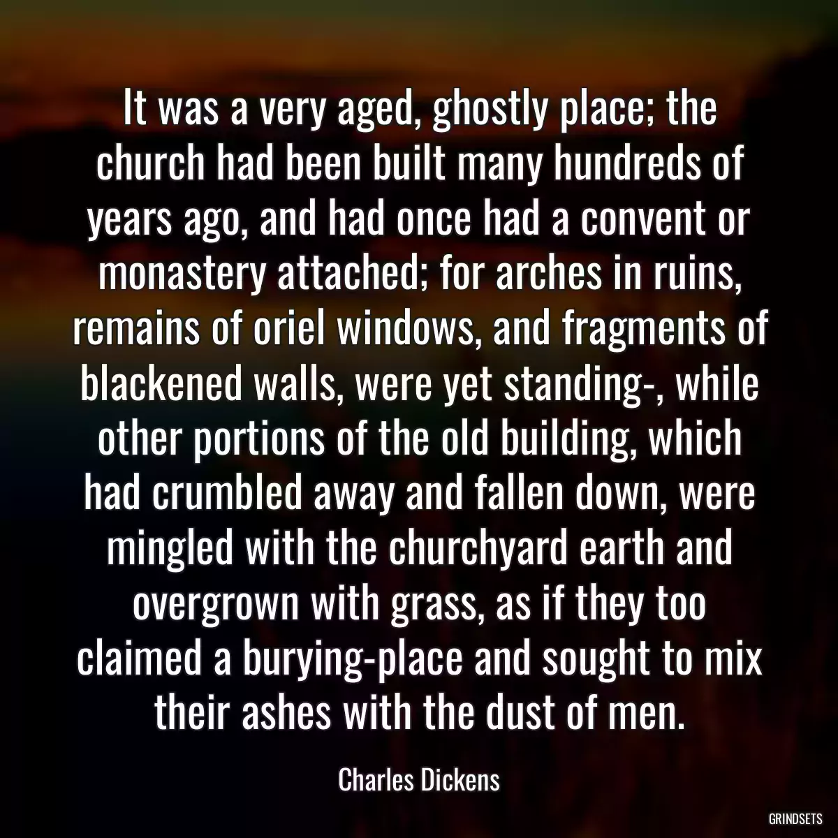 It was a very aged, ghostly place; the church had been built many hundreds of years ago, and had once had a convent or monastery attached; for arches in ruins, remains of oriel windows, and fragments of blackened walls, were yet standing-, while other portions of the old building, which had crumbled away and fallen down, were mingled with the churchyard earth and overgrown with grass, as if they too claimed a burying-place and sought to mix their ashes with the dust of men.