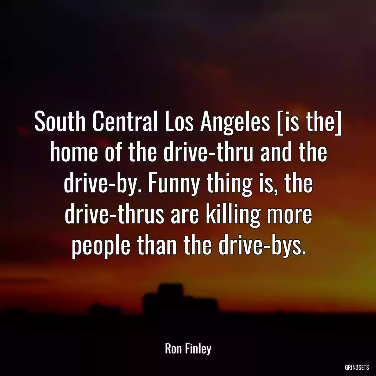 South Central Los Angeles [is the] home of the drive-thru and the drive-by. Funny thing is, the drive-thrus are killing more people than the drive-bys.