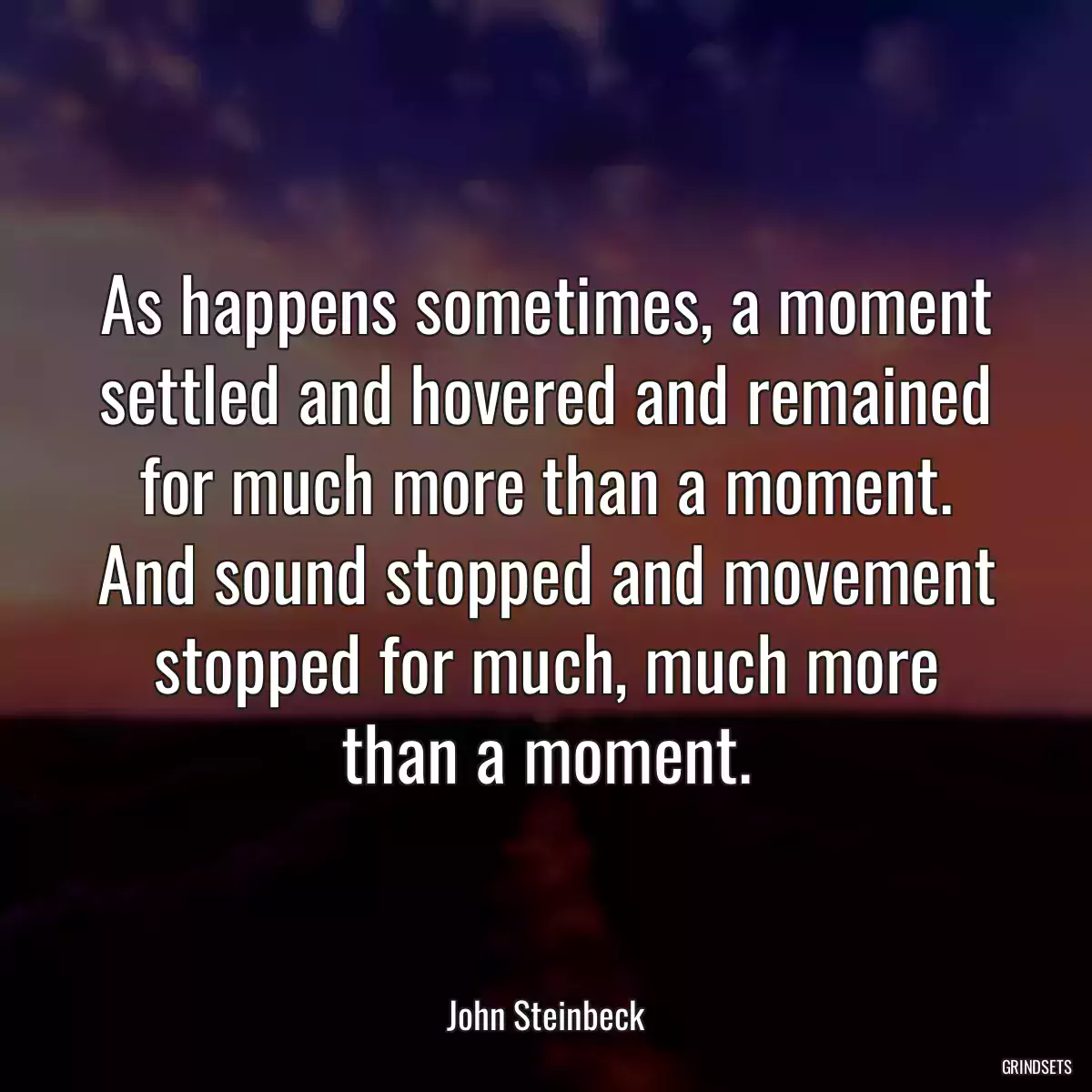 As happens sometimes, a moment settled and hovered and remained for much more than a moment. And sound stopped and movement stopped for much, much more than a moment.