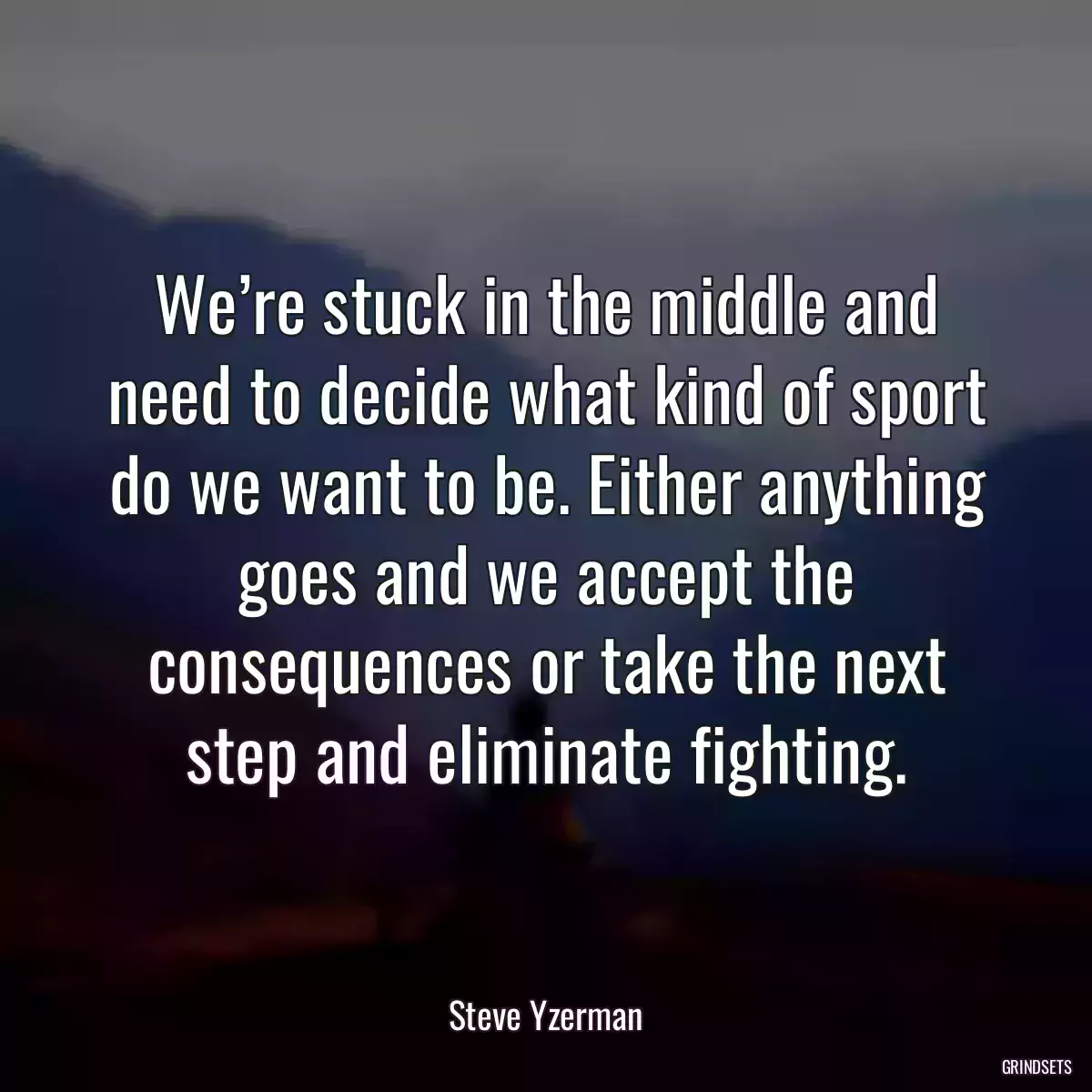 We’re stuck in the middle and need to decide what kind of sport do we want to be. Either anything goes and we accept the consequences or take the next step and eliminate fighting.