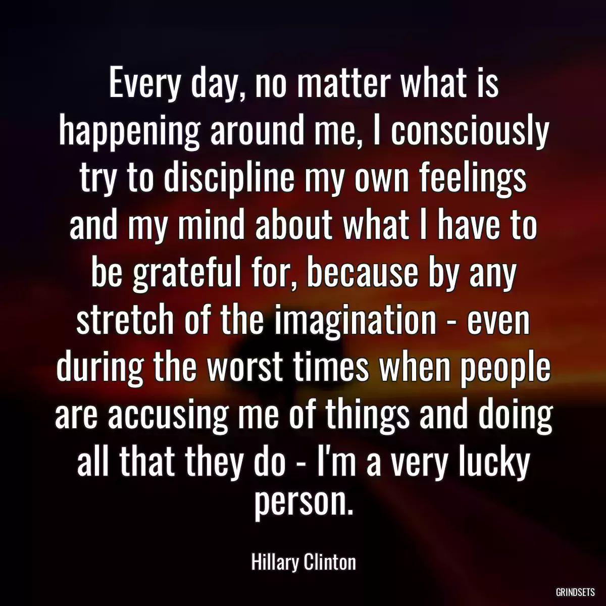 Every day, no matter what is happening around me, I consciously try to discipline my own feelings and my mind about what I have to be grateful for, because by any stretch of the imagination - even during the worst times when people are accusing me of things and doing all that they do - I\'m a very lucky person.