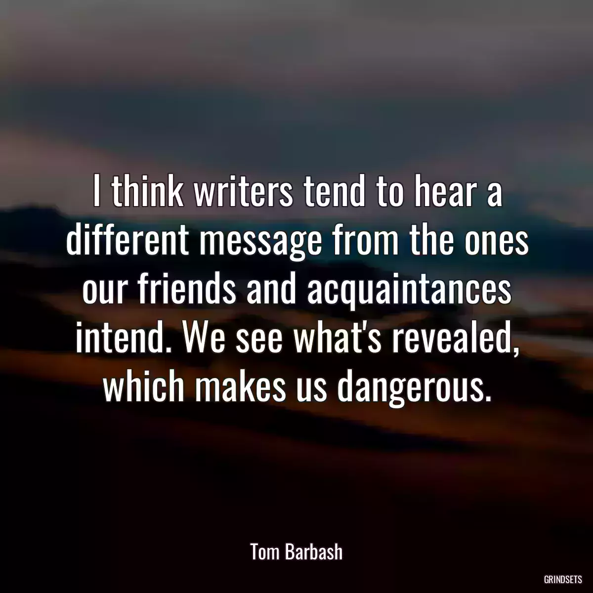 I think writers tend to hear a different message from the ones our friends and acquaintances intend. We see what\'s revealed, which makes us dangerous.