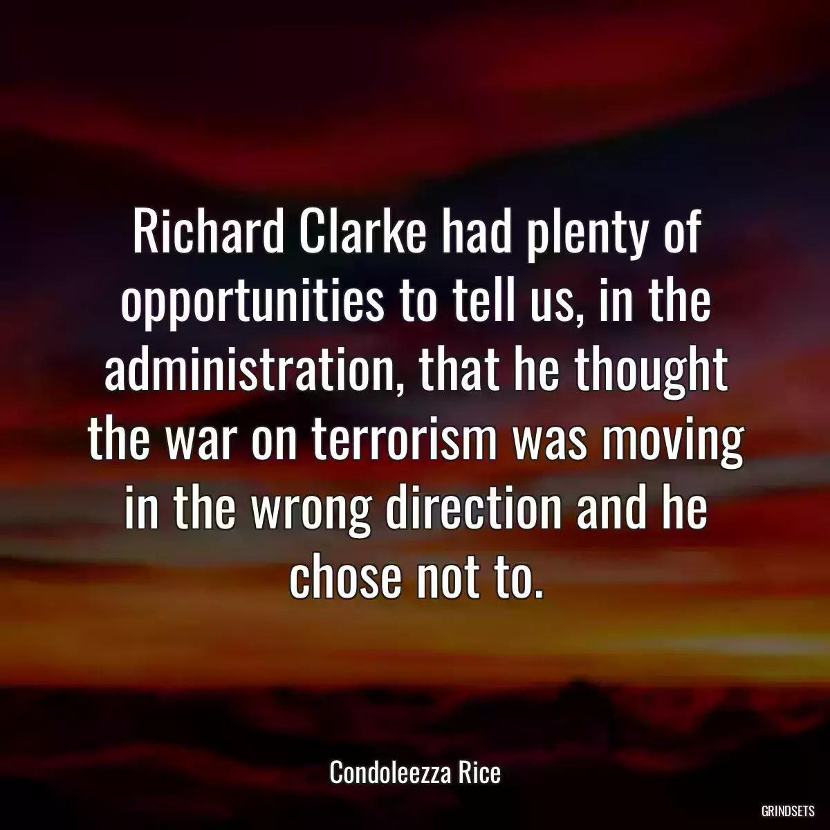 Richard Clarke had plenty of opportunities to tell us, in the administration, that he thought the war on terrorism was moving in the wrong direction and he chose not to.