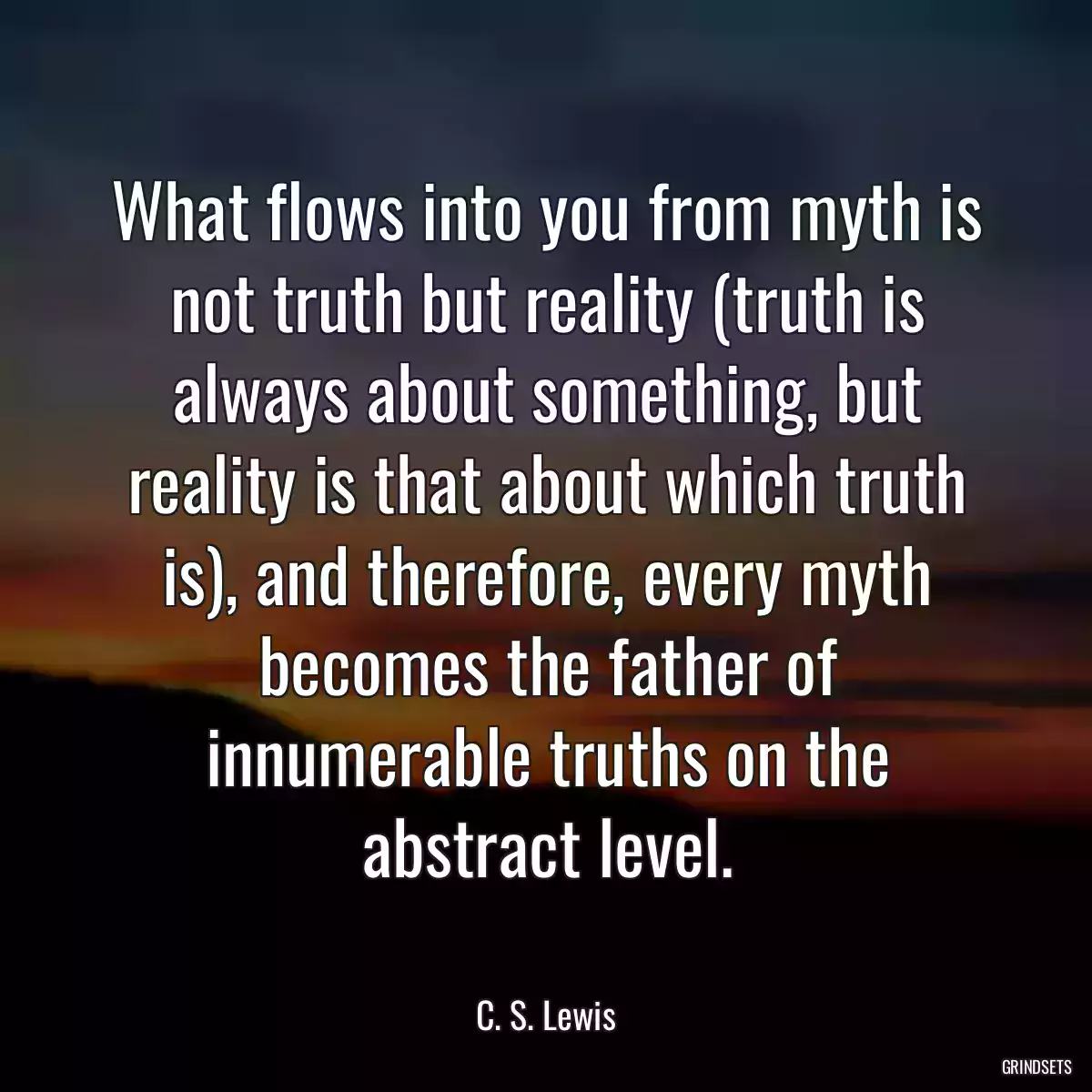 What flows into you from myth is not truth but reality (truth is always about something, but reality is that about which truth is), and therefore, every myth becomes the father of innumerable truths on the abstract level.