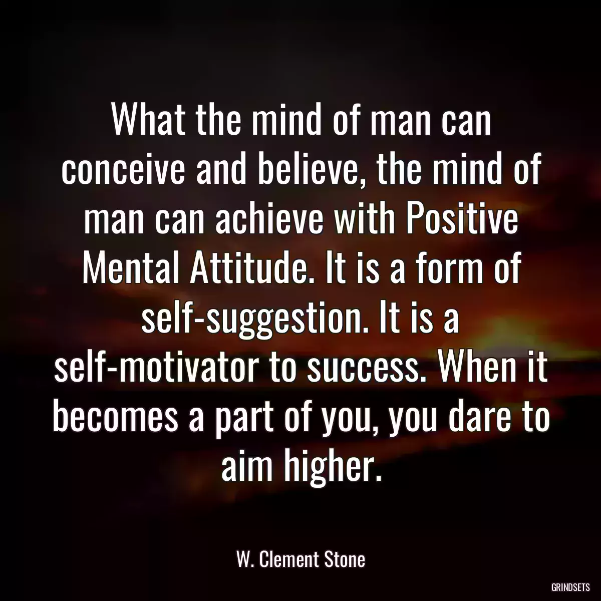 What the mind of man can conceive and believe, the mind of man can achieve with Positive Mental Attitude. It is a form of self-suggestion. It is a self-motivator to success. When it becomes a part of you, you dare to aim higher.