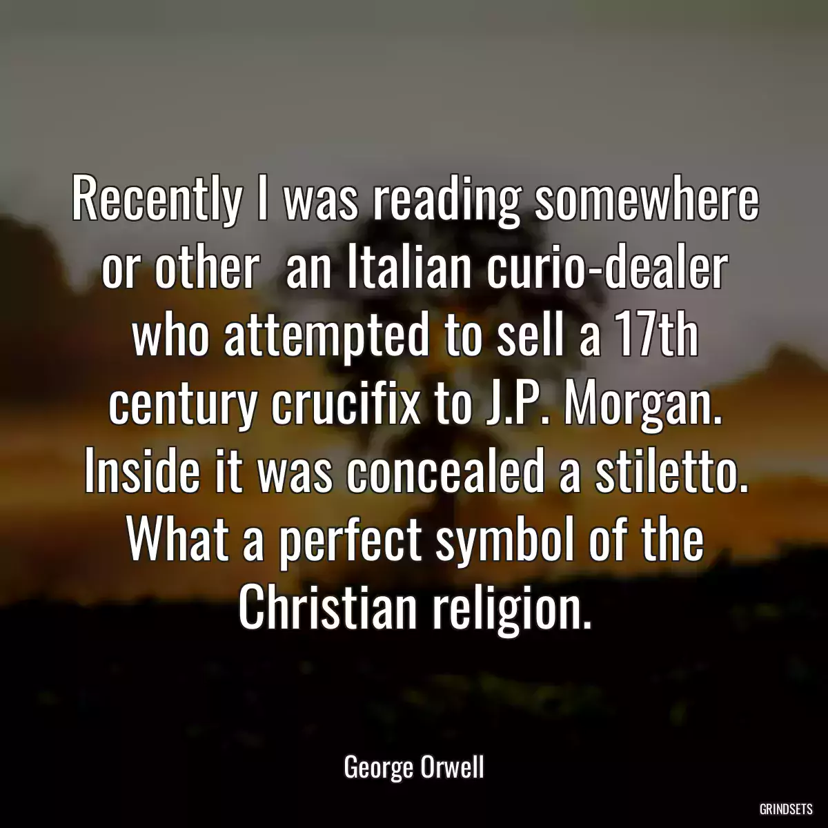 Recently I was reading somewhere or other  an Italian curio-dealer who attempted to sell a 17th century crucifix to J.P. Morgan. Inside it was concealed a stiletto. What a perfect symbol of the Christian religion.