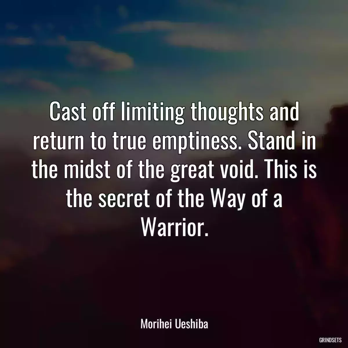 Cast off limiting thoughts and return to true emptiness. Stand in the midst of the great void. This is the secret of the Way of a Warrior.