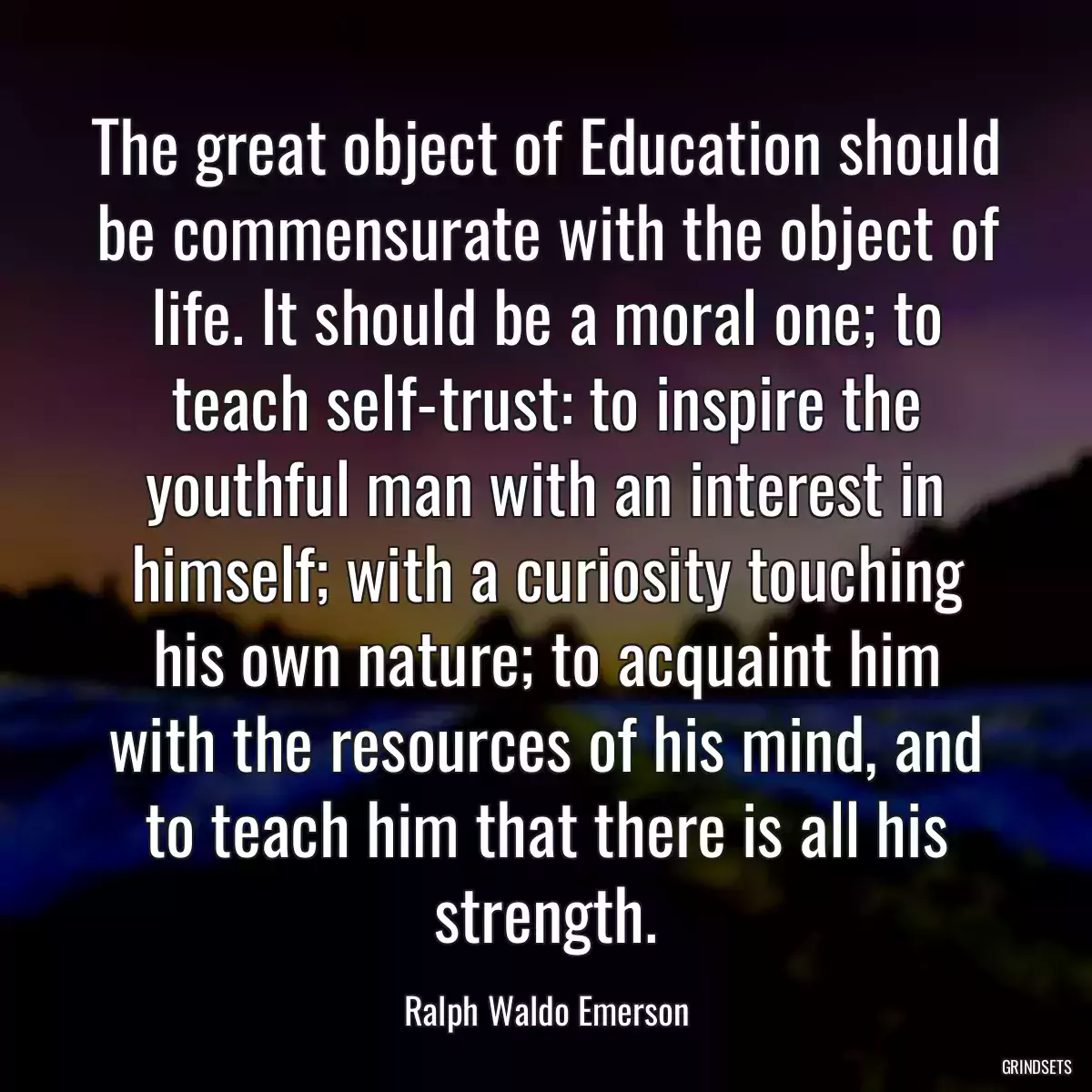 The great object of Education should be commensurate with the object of life. It should be a moral one; to teach self-trust: to inspire the youthful man with an interest in himself; with a curiosity touching his own nature; to acquaint him with the resources of his mind, and to teach him that there is all his strength.