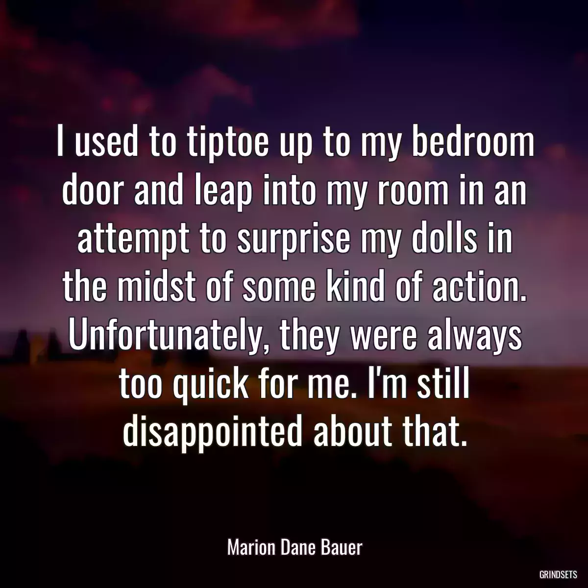 I used to tiptoe up to my bedroom door and leap into my room in an attempt to surprise my dolls in the midst of some kind of action. Unfortunately, they were always too quick for me. I\'m still disappointed about that.