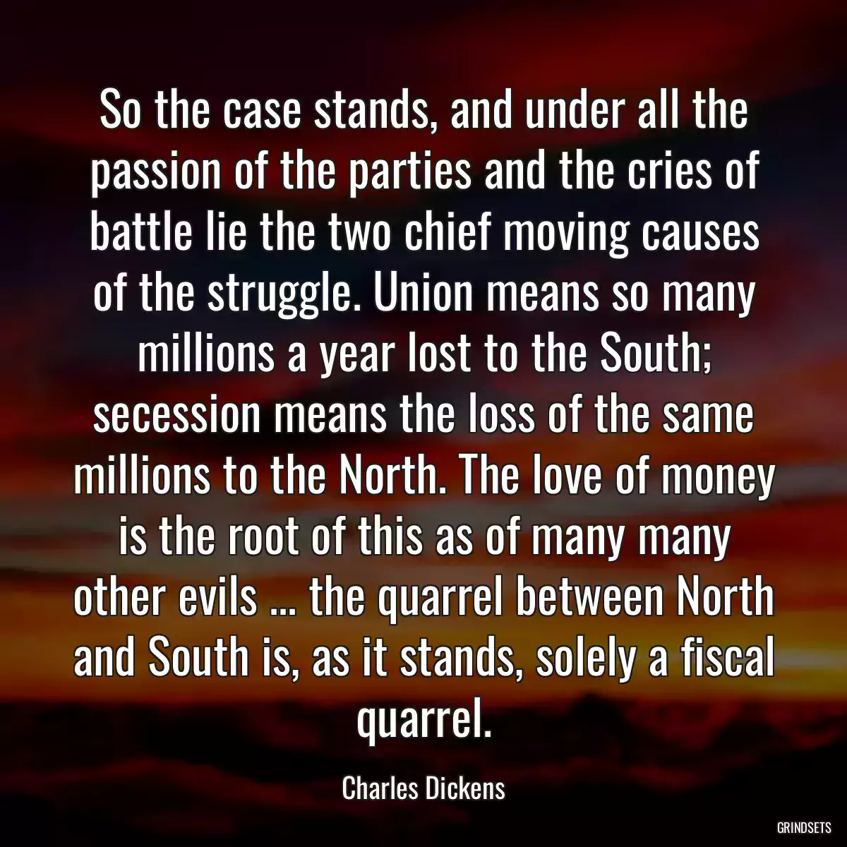 So the case stands, and under all the passion of the parties and the cries of battle lie the two chief moving causes of the struggle. Union means so many millions a year lost to the South; secession means the loss of the same millions to the North. The love of money is the root of this as of many many other evils ... the quarrel between North and South is, as it stands, solely a fiscal quarrel.