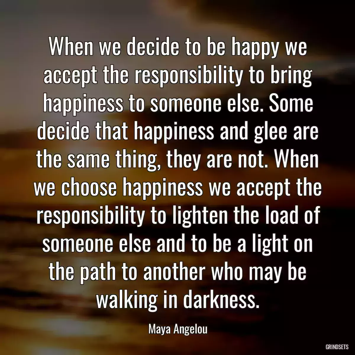 When we decide to be happy we accept the responsibility to bring happiness to someone else. Some decide that happiness and glee are the same thing, they are not. When we choose happiness we accept the responsibility to lighten the load of someone else and to be a light on the path to another who may be walking in darkness.