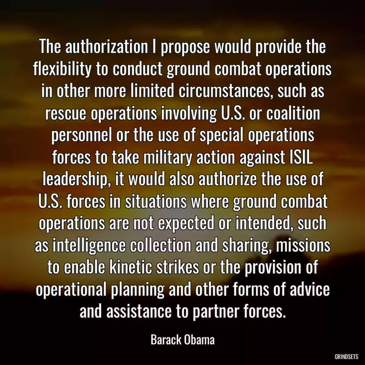 The authorization I propose would provide the flexibility to conduct ground combat operations in other more limited circumstances, such as rescue operations involving U.S. or coalition personnel or the use of special operations forces to take military action against ISIL leadership, it would also authorize the use of U.S. forces in situations where ground combat operations are not expected or intended, such as intelligence collection and sharing, missions to enable kinetic strikes or the provision of operational planning and other forms of advice and assistance to partner forces.