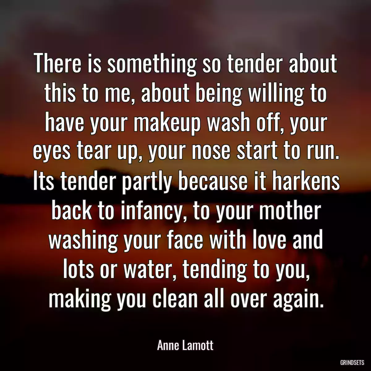 There is something so tender about this to me, about being willing to have your makeup wash off, your eyes tear up, your nose start to run. Its tender partly because it harkens back to infancy, to your mother washing your face with love and lots or water, tending to you, making you clean all over again.