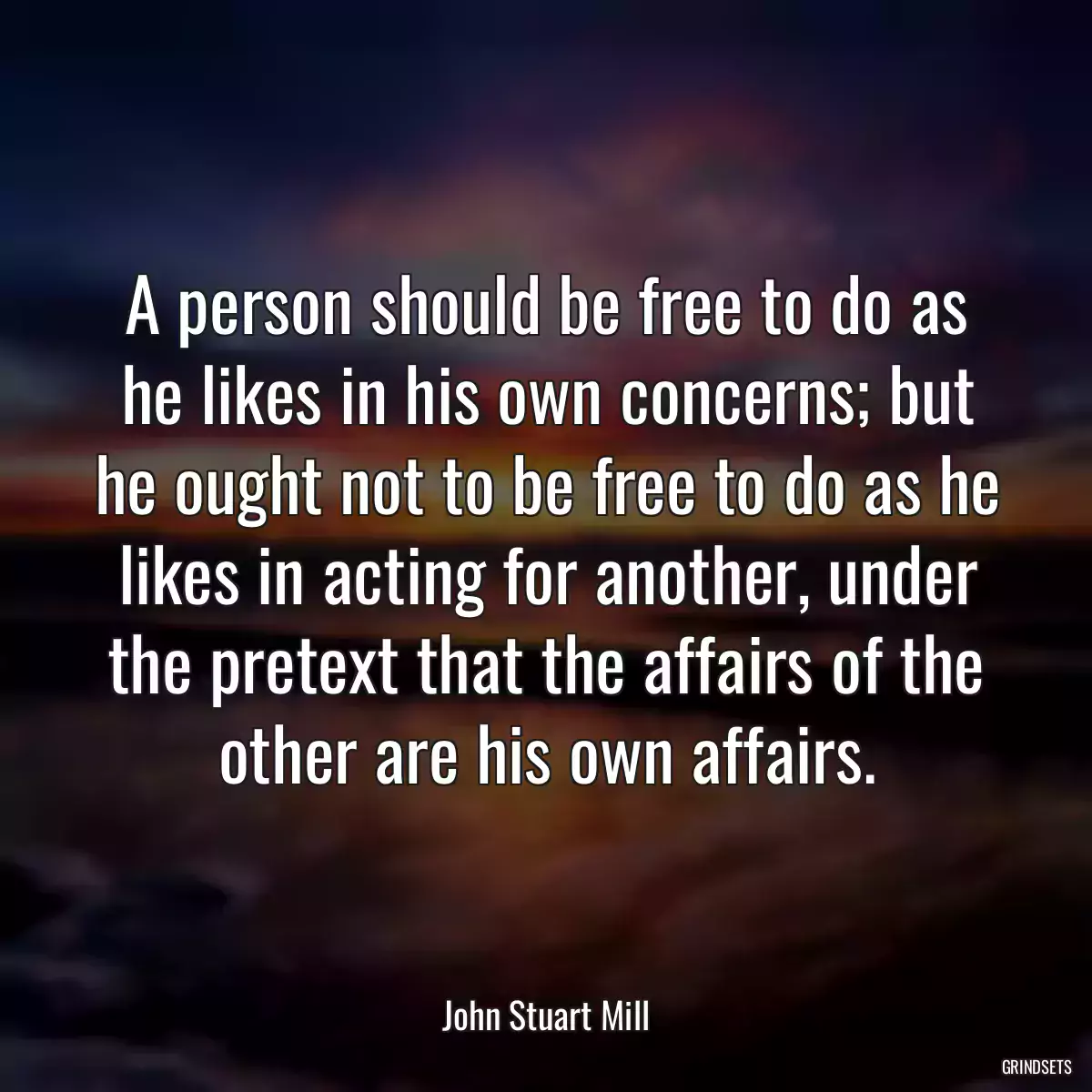 A person should be free to do as he likes in his own concerns; but he ought not to be free to do as he likes in acting for another, under the pretext that the affairs of the other are his own affairs.