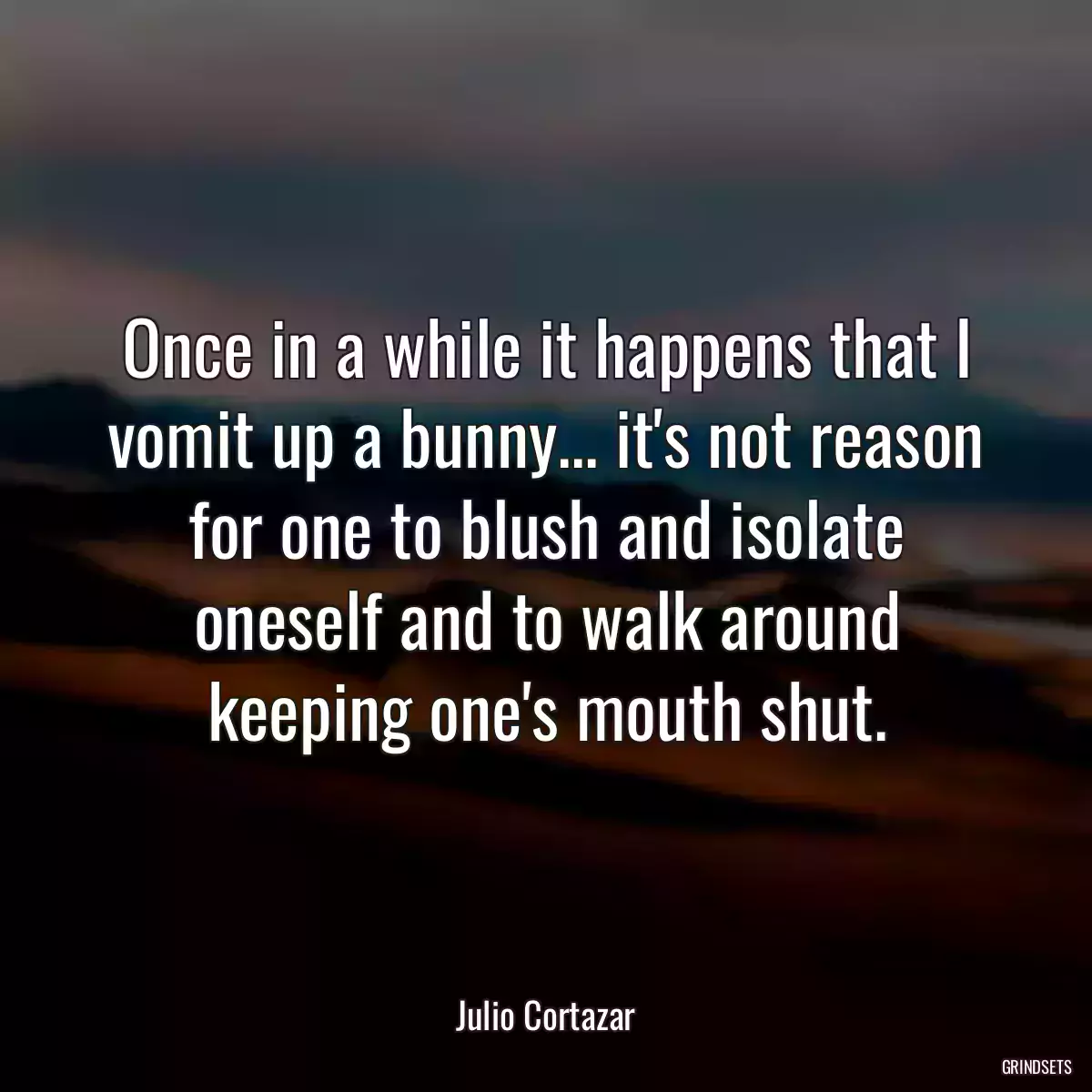 Once in a while it happens that I vomit up a bunny... it\'s not reason for one to blush and isolate oneself and to walk around keeping one\'s mouth shut.