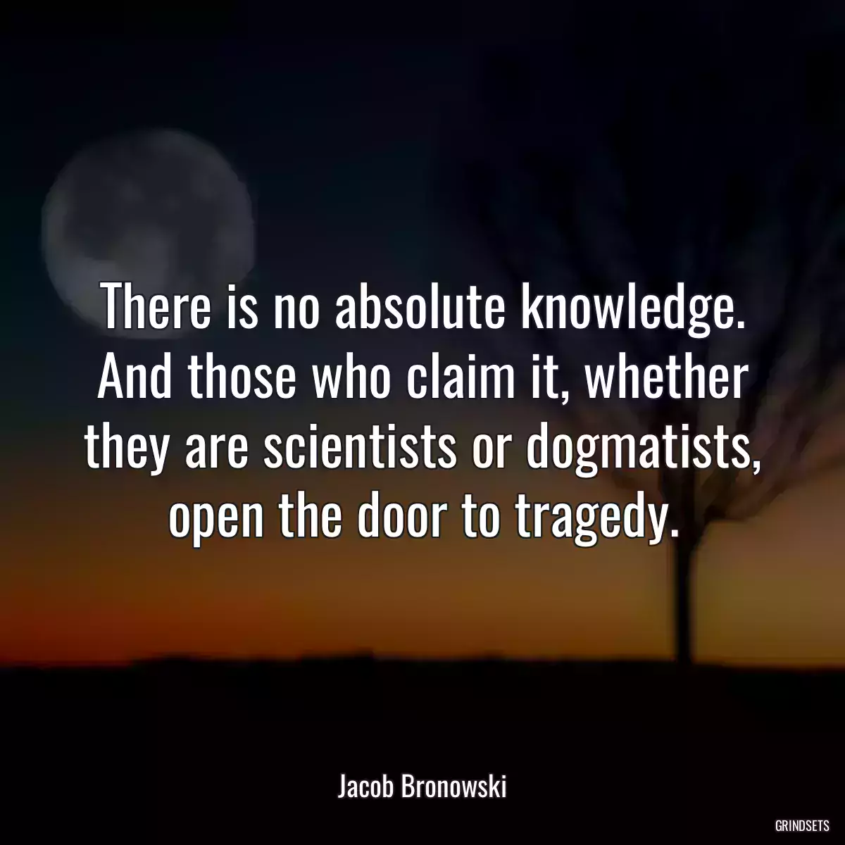 There is no absolute knowledge. And those who claim it, whether they are scientists or dogmatists, open the door to tragedy.