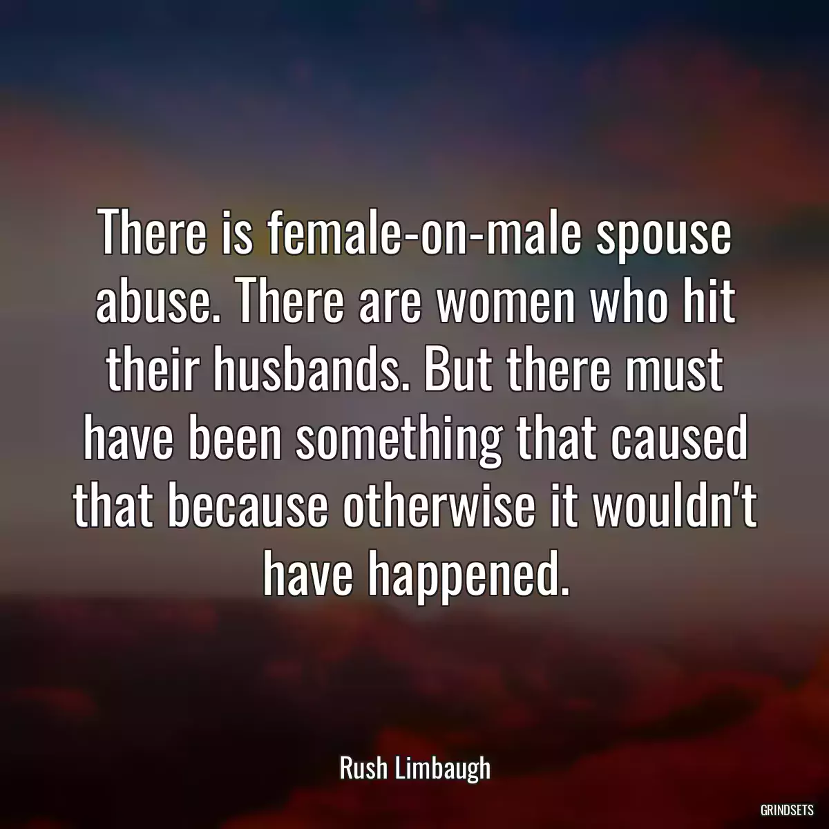 There is female-on-male spouse abuse. There are women who hit their husbands. But there must have been something that caused that because otherwise it wouldn\'t have happened.