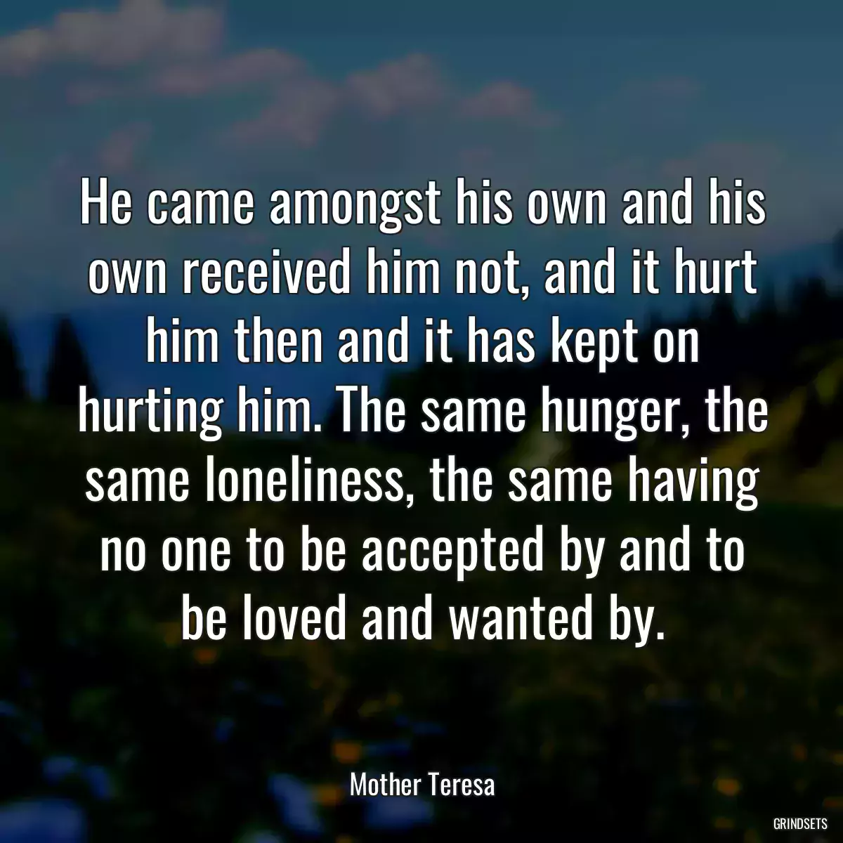 He came amongst his own and his own received him not, and it hurt him then and it has kept on hurting him. The same hunger, the same loneliness, the same having no one to be accepted by and to be loved and wanted by.