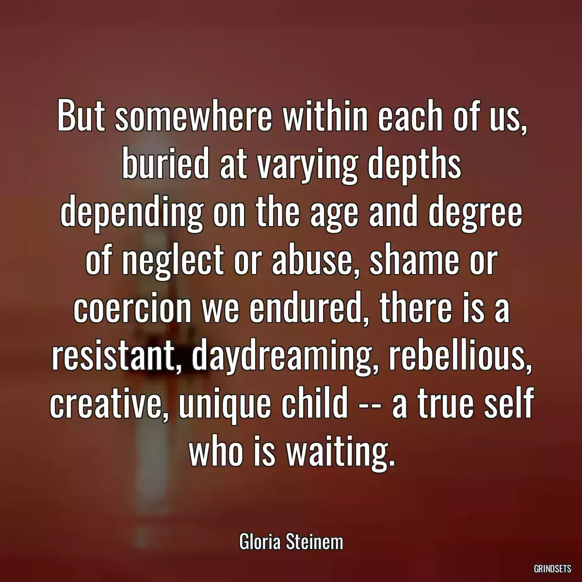 But somewhere within each of us, buried at varying depths depending on the age and degree of neglect or abuse, shame or coercion we endured, there is a resistant, daydreaming, rebellious, creative, unique child -- a true self who is waiting.