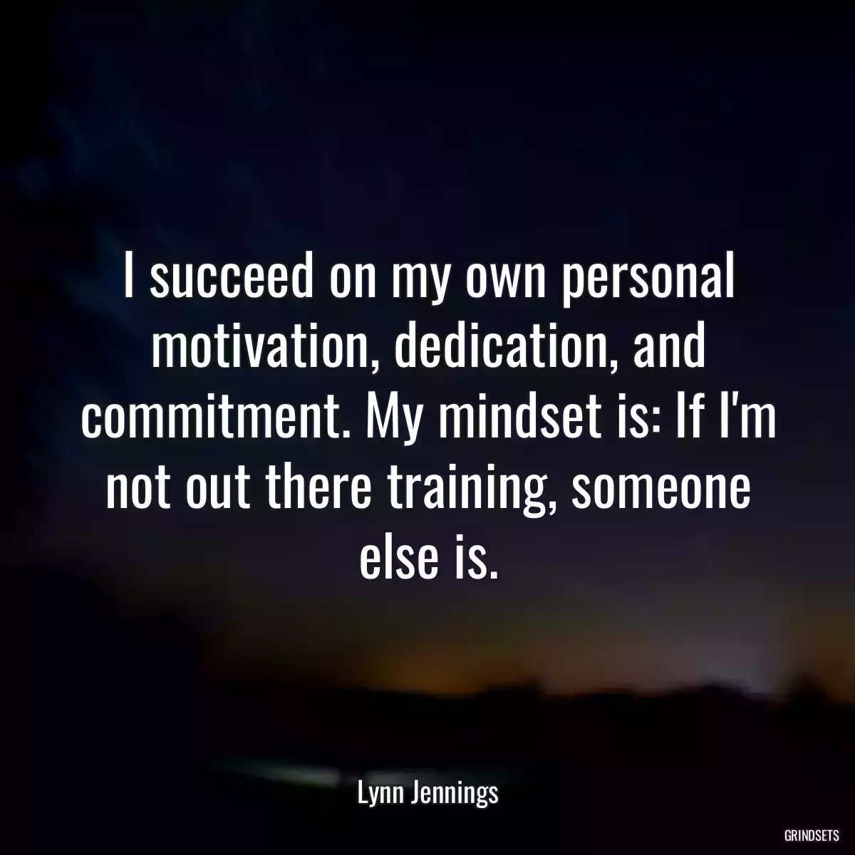 I succeed on my own personal motivation, dedication, and commitment. My mindset is: If I\'m not out there training, someone else is.