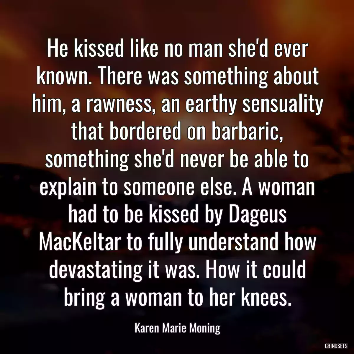 He kissed like no man she\'d ever known. There was something about him, a rawness, an earthy sensuality that bordered on barbaric, something she\'d never be able to explain to someone else. A woman had to be kissed by Dageus MacKeltar to fully understand how devastating it was. How it could bring a woman to her knees.