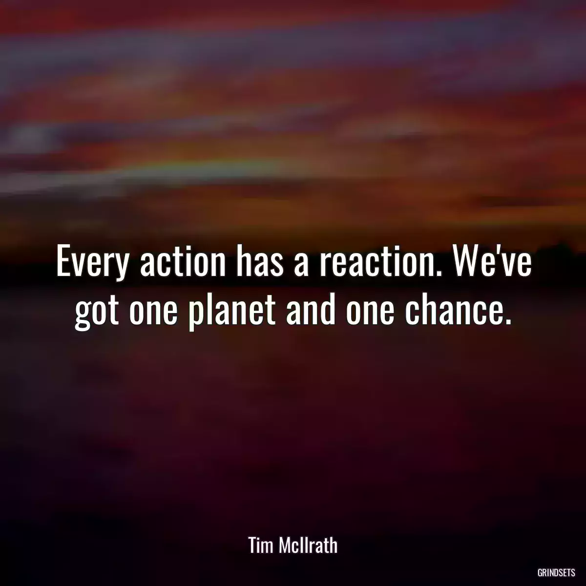 Every action has a reaction. We\'ve got one planet and one chance.