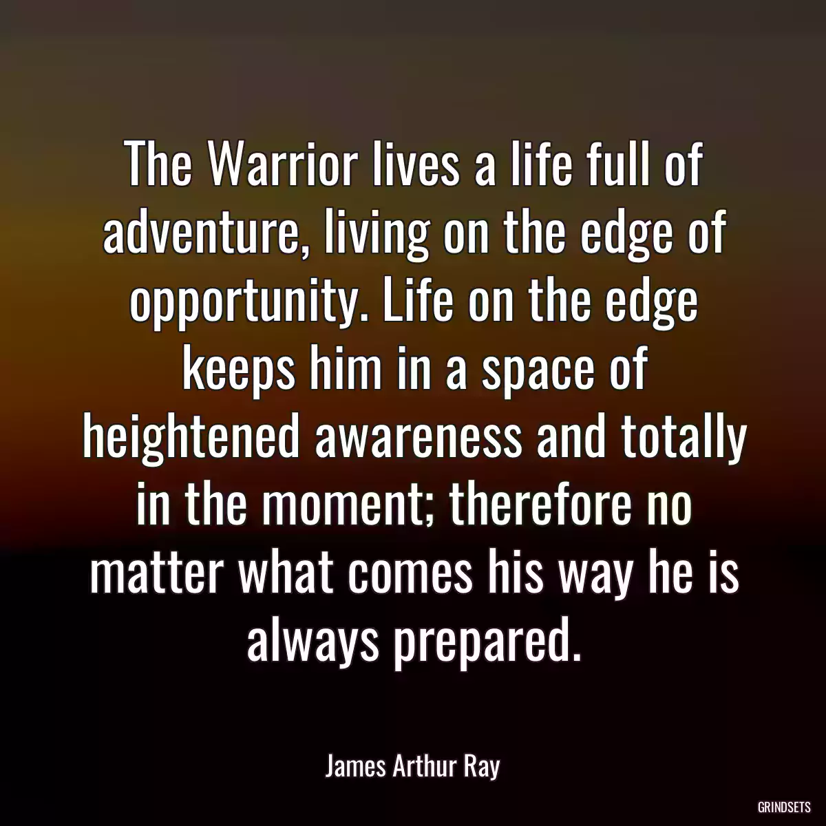 The Warrior lives a life full of adventure, living on the edge of opportunity. Life on the edge keeps him in a space of heightened awareness and totally in the moment; therefore no matter what comes his way he is always prepared.