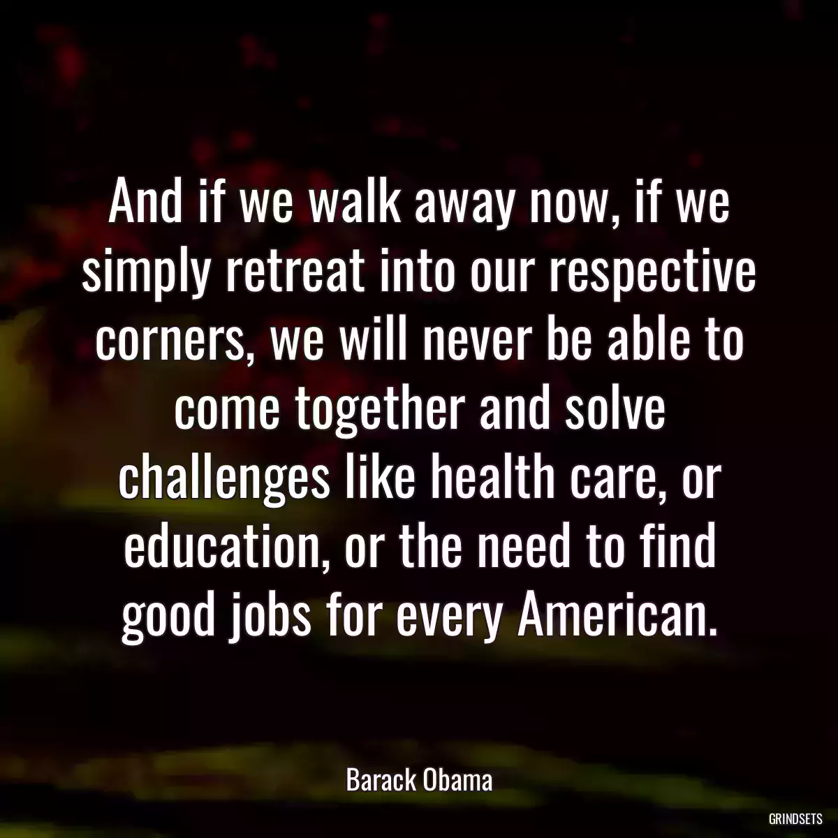 And if we walk away now, if we simply retreat into our respective corners, we will never be able to come together and solve challenges like health care, or education, or the need to find good jobs for every American.