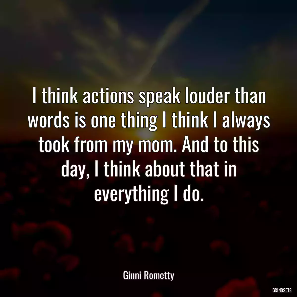 I think actions speak louder than words is one thing I think I always took from my mom. And to this day, I think about that in everything I do.