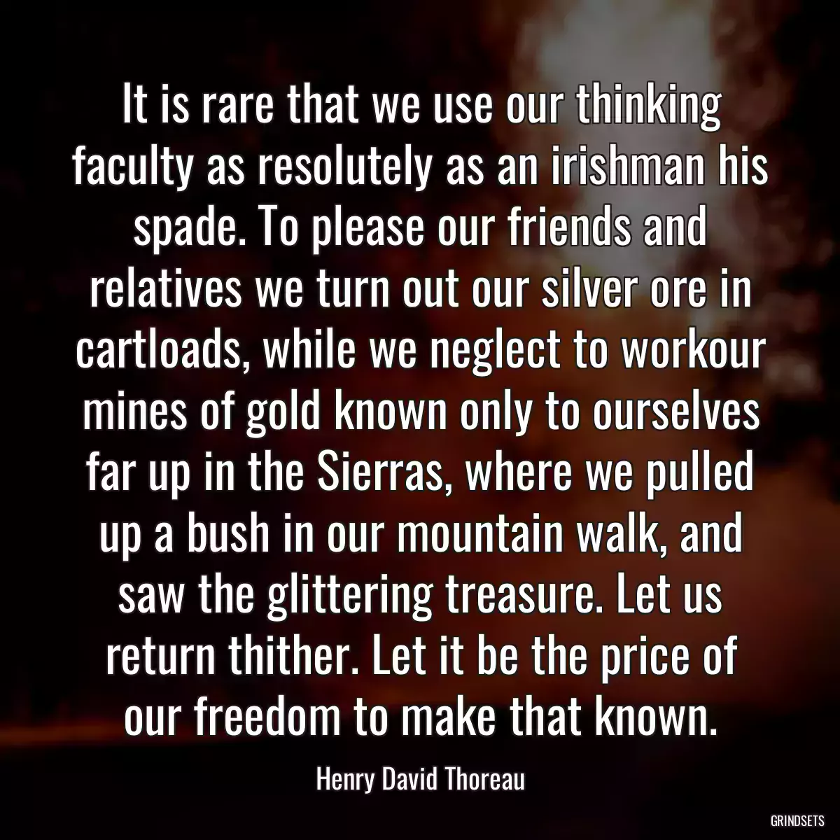 It is rare that we use our thinking faculty as resolutely as an irishman his spade. To please our friends and relatives we turn out our silver ore in cartloads, while we neglect to workour mines of gold known only to ourselves far up in the Sierras, where we pulled up a bush in our mountain walk, and saw the glittering treasure. Let us return thither. Let it be the price of our freedom to make that known.