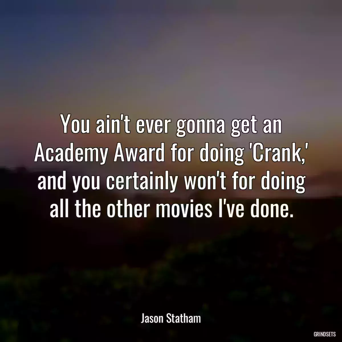 You ain\'t ever gonna get an Academy Award for doing \'Crank,\' and you certainly won\'t for doing all the other movies I\'ve done.