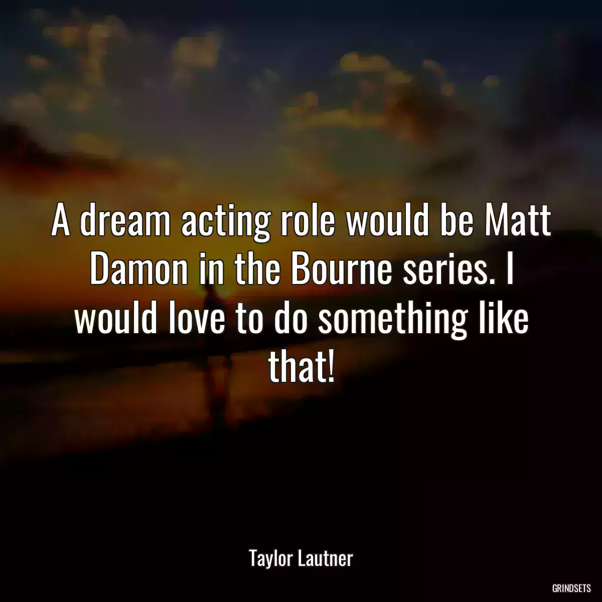 A dream acting role would be Matt Damon in the Bourne series. I would love to do something like that!