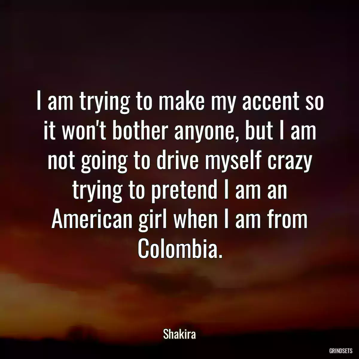 I am trying to make my accent so it won\'t bother anyone, but I am not going to drive myself crazy trying to pretend I am an American girl when I am from Colombia.