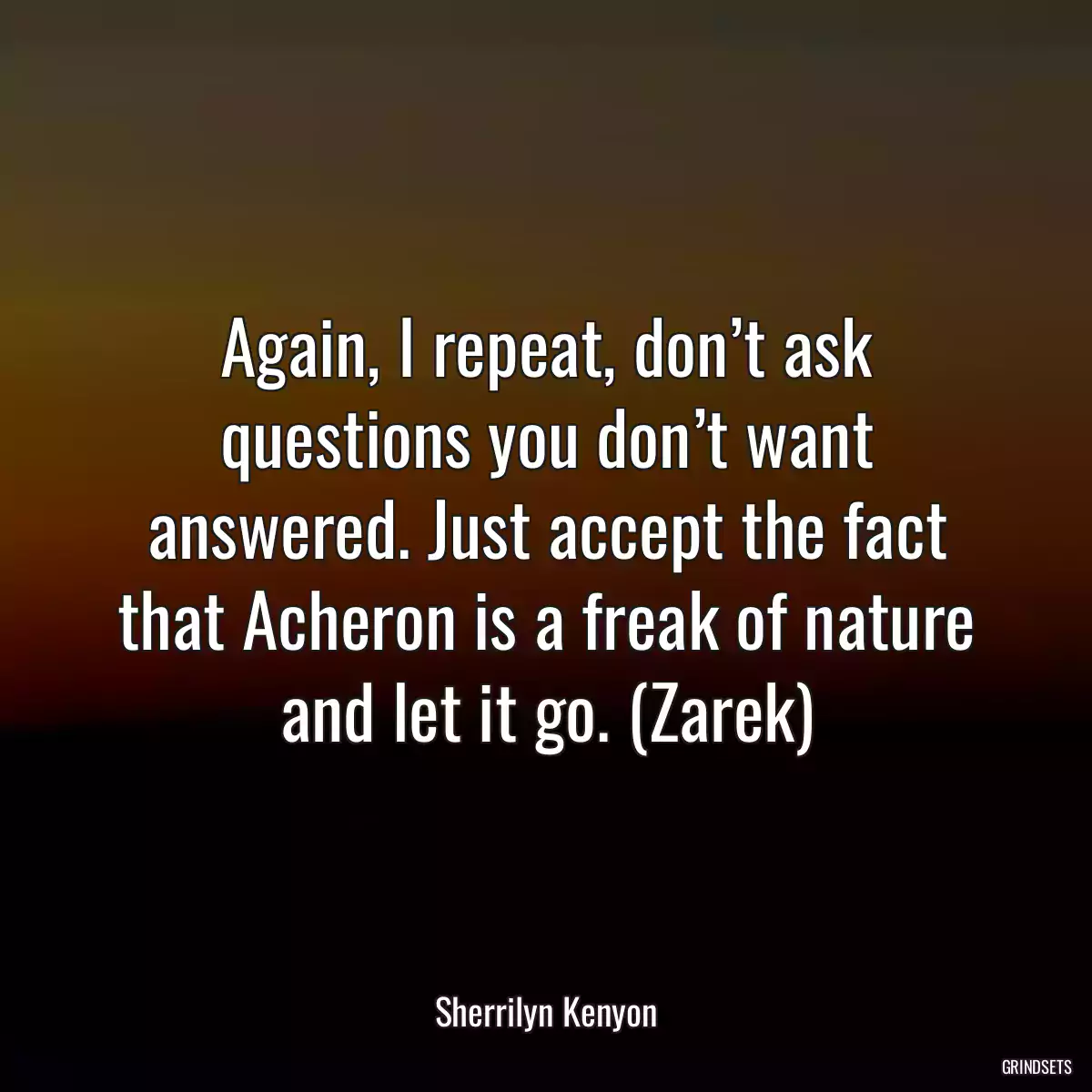 Again, I repeat, don’t ask questions you don’t want answered. Just accept the fact that Acheron is a freak of nature and let it go. (Zarek)