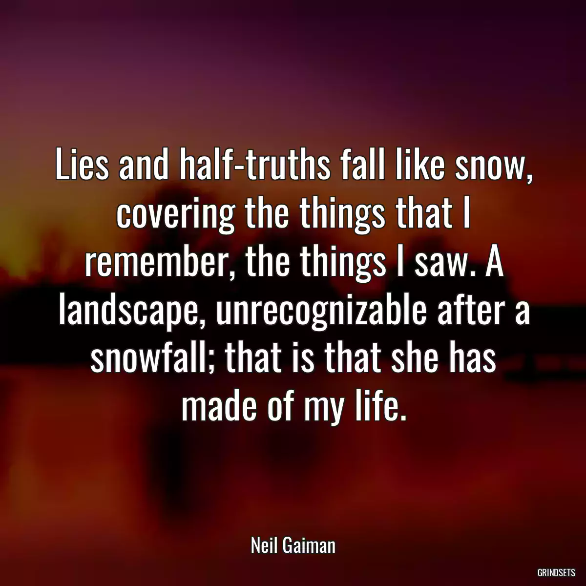 Lies and half-truths fall like snow, covering the things that I remember, the things I saw. A landscape, unrecognizable after a snowfall; that is that she has made of my life.