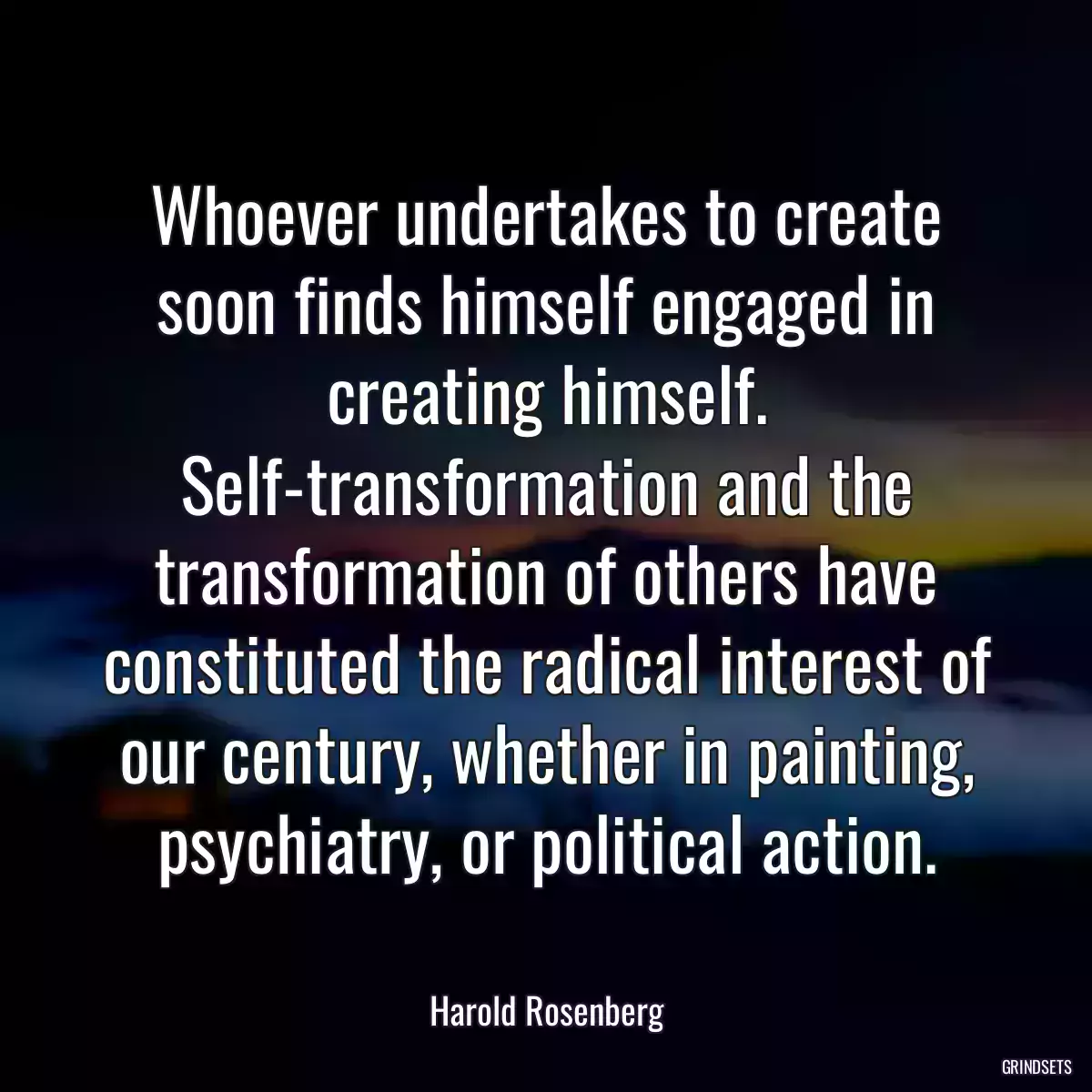 Whoever undertakes to create soon finds himself engaged in creating himself. Self-transformation and the transformation of others have constituted the radical interest of our century, whether in painting, psychiatry, or political action.