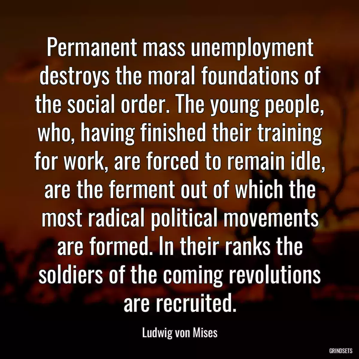 Permanent mass unemployment destroys the moral foundations of the social order. The young people, who, having finished their training for work, are forced to remain idle, are the ferment out of which the most radical political movements are formed. In their ranks the soldiers of the coming revolutions are recruited.
