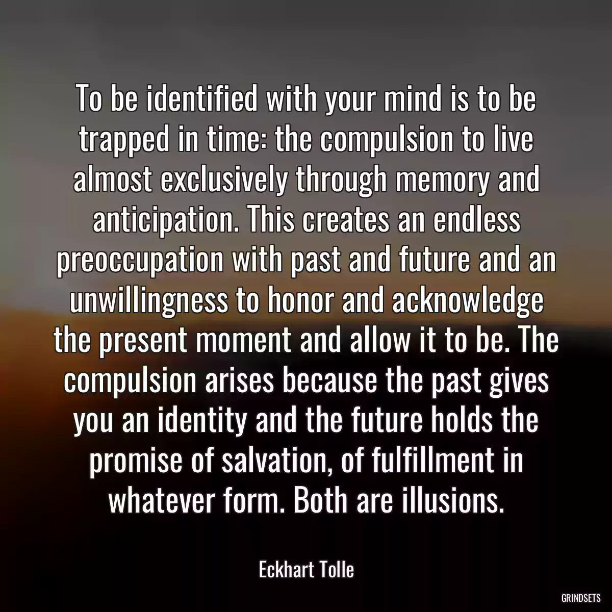 To be identified with your mind is to be trapped in time: the compulsion to live almost exclusively through memory and anticipation. This creates an endless preoccupation with past and future and an unwillingness to honor and acknowledge the present moment and allow it to be. The compulsion arises because the past gives you an identity and the future holds the promise of salvation, of fulfillment in whatever form. Both are illusions.