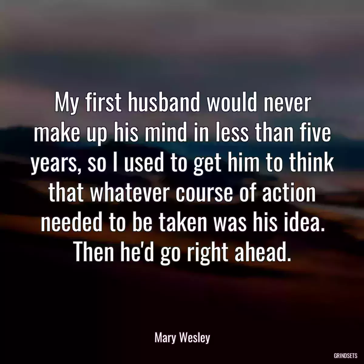 My first husband would never make up his mind in less than five years, so I used to get him to think that whatever course of action needed to be taken was his idea. Then he\'d go right ahead.