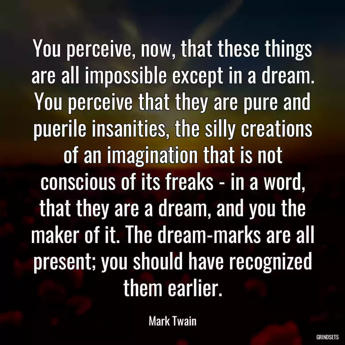 You perceive, now, that these things are all impossible except in a dream. You perceive that they are pure and puerile insanities, the silly creations of an imagination that is not conscious of its freaks - in a word, that they are a dream, and you the maker of it. The dream-marks are all present; you should have recognized them earlier.