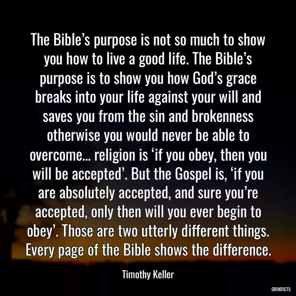 The Bible’s purpose is not so much to show you how to live a good life. The Bible’s purpose is to show you how God’s grace breaks into your life against your will and saves you from the sin and brokenness otherwise you would never be able to overcome… religion is ‘if you obey, then you will be accepted’. But the Gospel is, ‘if you are absolutely accepted, and sure you’re accepted, only then will you ever begin to obey’. Those are two utterly different things. Every page of the Bible shows the difference.